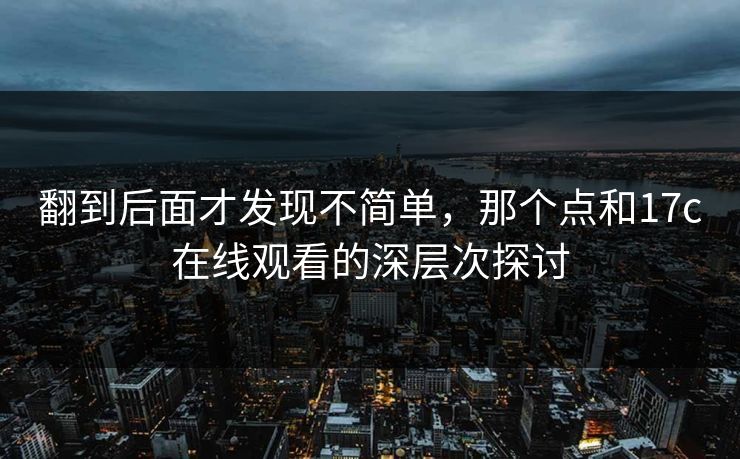 翻到后面才发现不简单，那个点和17c在线观看的深层次探讨