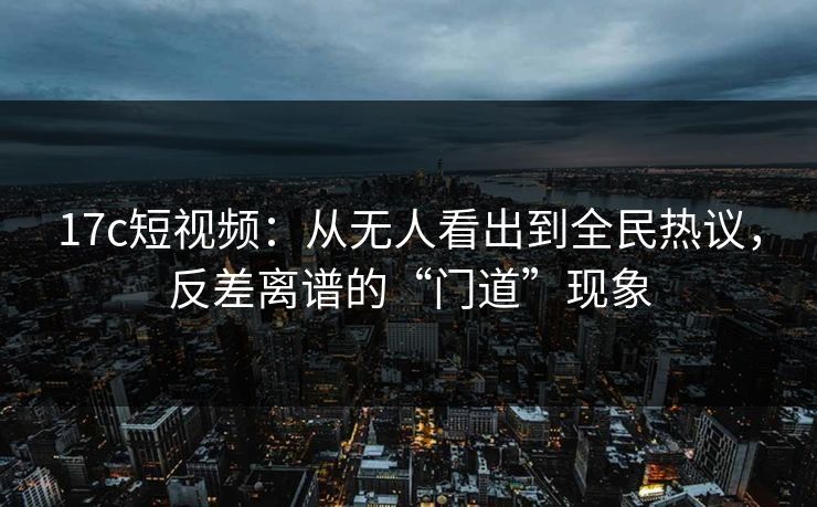 17c短视频：从无人看出到全民热议，反差离谱的“门道”现象