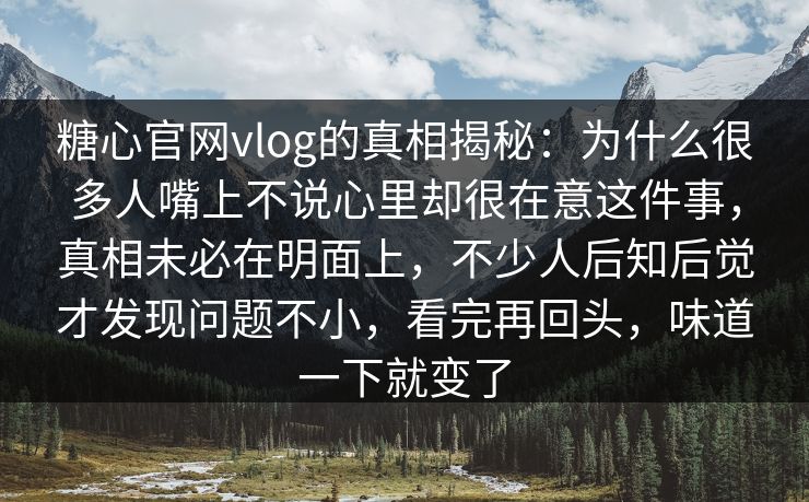 糖心官网vlog的真相揭秘：为什么很多人嘴上不说心里却很在意这件事，真相未必在明面上，不少人后知后觉才发现问题不小，看完再回头，味道一下就变了