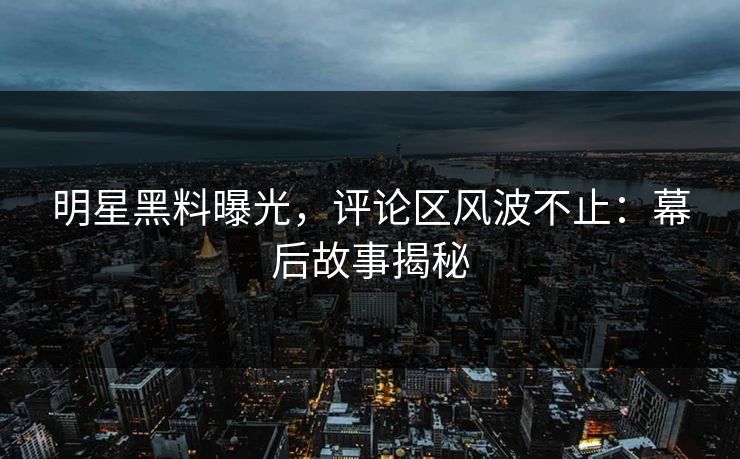 明星黑料曝光，评论区风波不止：幕后故事揭秘