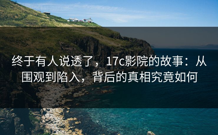 终于有人说透了，17c影院的故事：从围观到陷入，背后的真相究竟如何