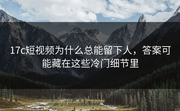 17c短视频为什么总能留下人，答案可能藏在这些冷门细节里