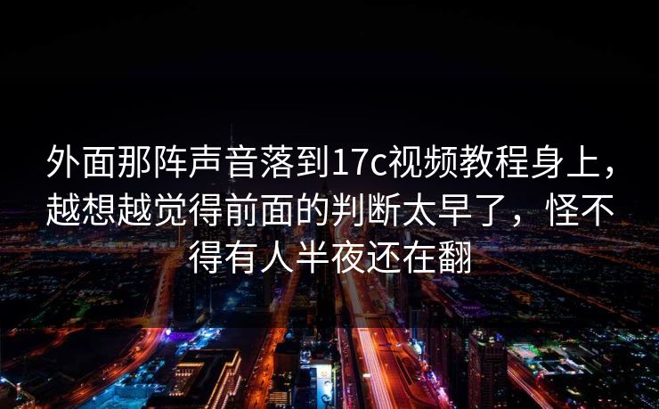 外面那阵声音落到17c视频教程身上，越想越觉得前面的判断太早了，怪不得有人半夜还在翻