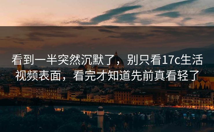 看到一半突然沉默了，别只看<strong>17C</strong>生活视频表面，看完才知道先前真看轻了