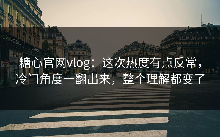 糖心官网vlog：这次热度有点反常，冷门角度一翻出来，整个理解都变了