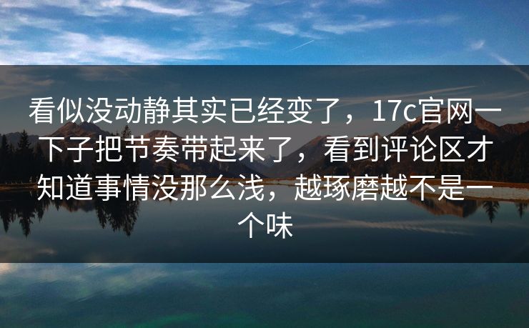 看似没动静其实已经变了，<strong>17C</strong>官网一下子把节奏带起来了，看到评论区才知道事情没那么浅，越琢磨越不是一个味
