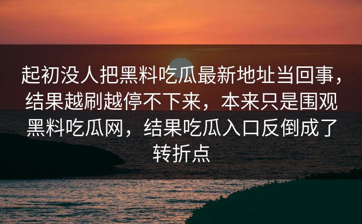 起初没人把黑料吃瓜最新地址当回事，结果越刷越停不下来，本来只是围观黑料吃瓜网，结果吃瓜入口反倒成了转折点