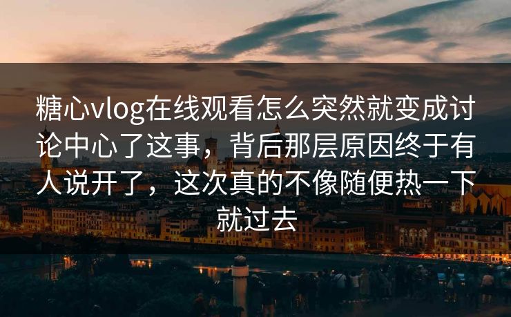 糖心vlog在线观看怎么突然就变成讨论中心了这事，背后那层原因终于有人说开了，这次真的不像随便热一下就过去
