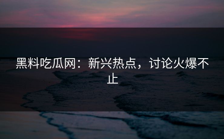 黑料吃瓜网：新兴热点，讨论火爆不止