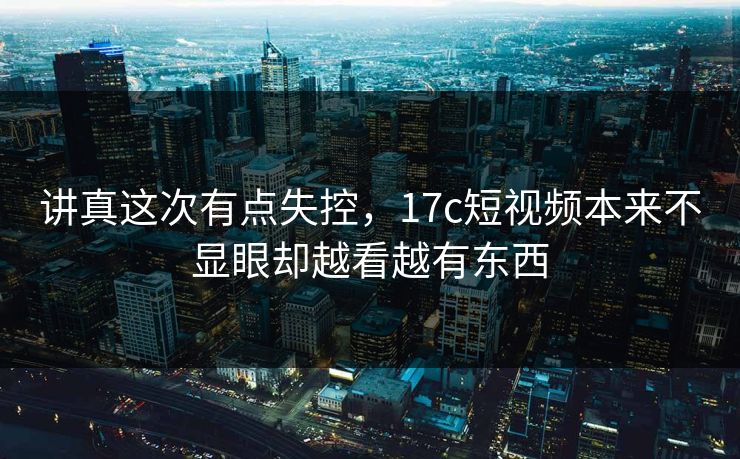 讲真这次有点失控，<strong>17C</strong>短视频本来不显眼却越看越有东西