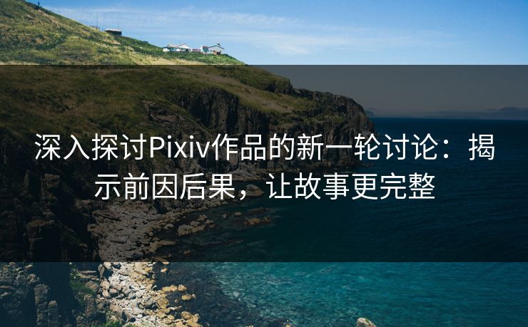 深入探讨Pixiv作品的新一轮讨论：揭示前因后果，让故事更完整