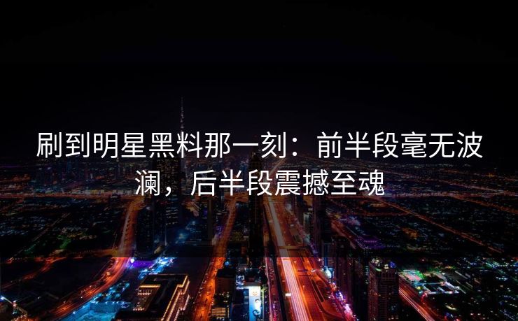 刷到明星黑料那一刻：前半段毫无波澜，后半段震撼至魂