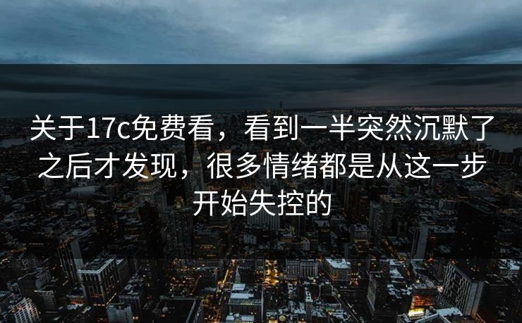 关于17c免费看，看到一半突然沉默了之后才发现，很多情绪都是从这一步开始失控的