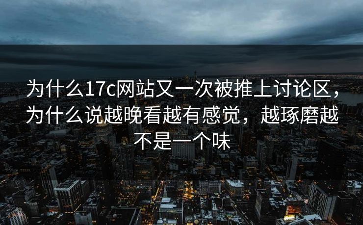 为什么17c网站又一次被推上讨论区，为什么说越晚看越有感觉，越琢磨越不是一个味