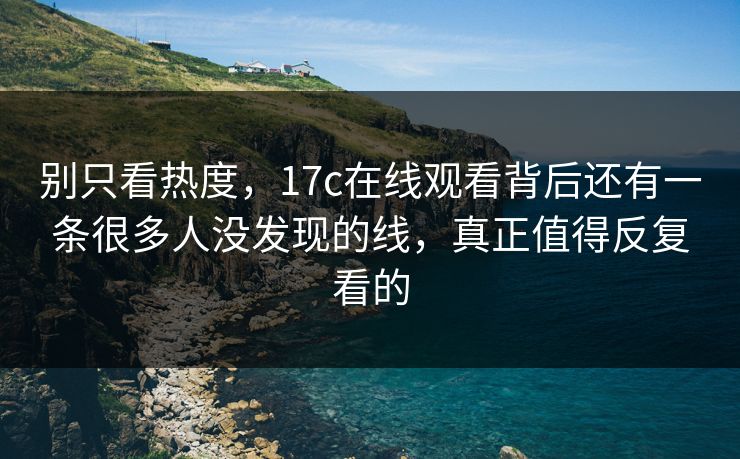 别只看热度，17c在线观看背后还有一条很多人没发现的线，真正值得反复看的