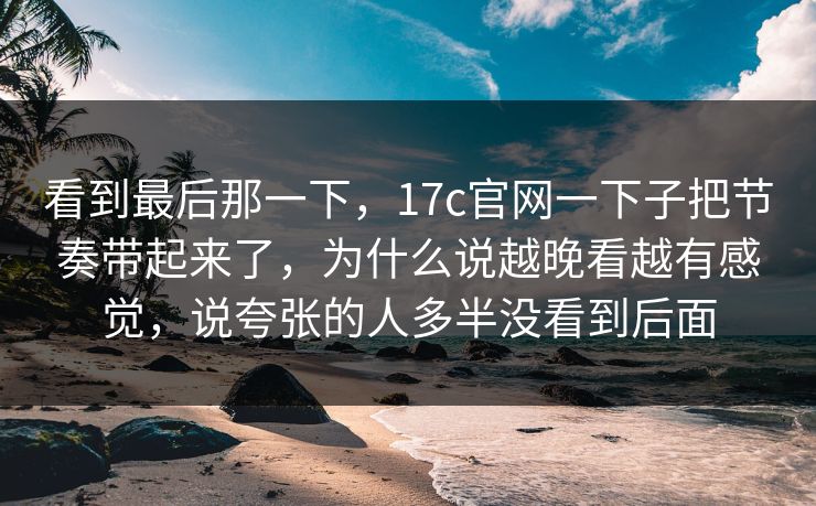 看到最后那一下，17c官网一下子把节奏带起来了，为什么说越晚看越有感觉，说夸张的人多半没看到后面