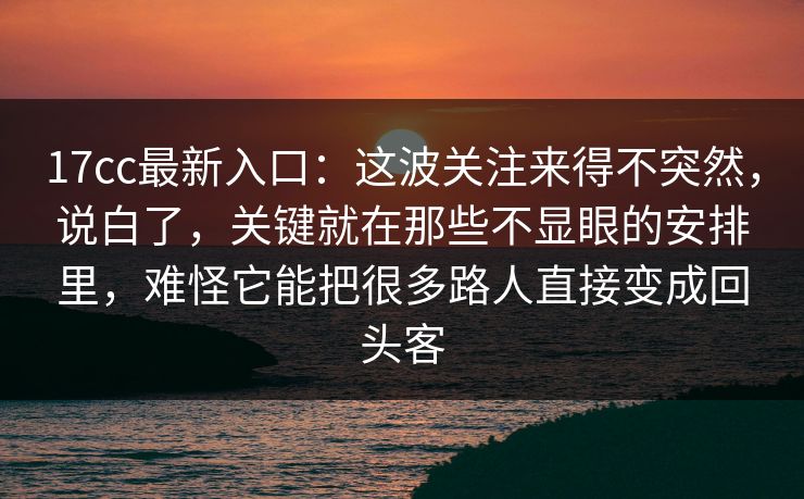 17cc最新入口：这波关注来得不突然，说白了，关键就在那些不显眼的安排里，难怪它能把很多路人直接变成回头客