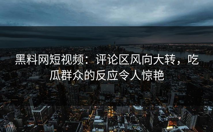 黑料网短视频：评论区风向大转，吃瓜群众的反应令人惊艳