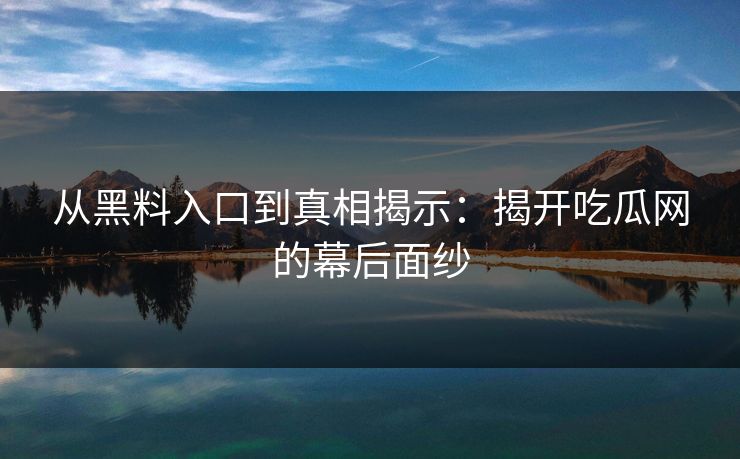从黑料入口到真相揭示：揭开吃瓜网的幕后面纱