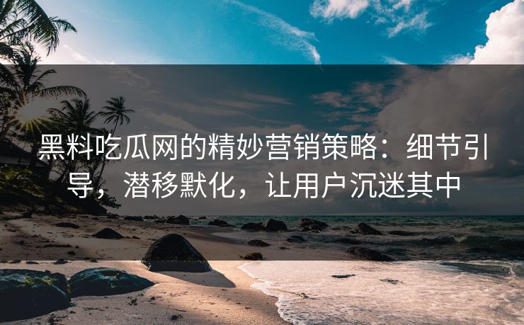 黑料吃瓜网的精妙营销策略：细节引导，潜移默化，让用户沉迷其中