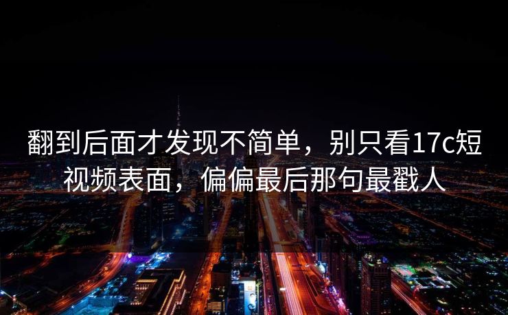 翻到后面才发现不简单，别只看17c短视频表面，偏偏最后那句最戳人