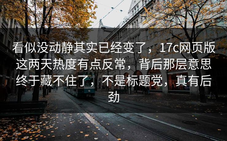 看似没动静其实已经变了，17c网页版这两天热度有点反常，背后那层意思终于藏不住了，不是标题党，真有后劲