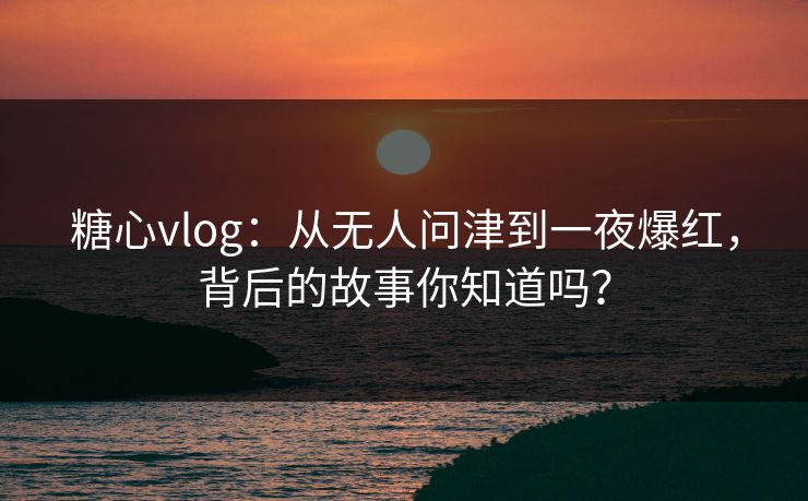 糖心vlog：从无人问津到一夜爆红，背后的故事你知道吗？