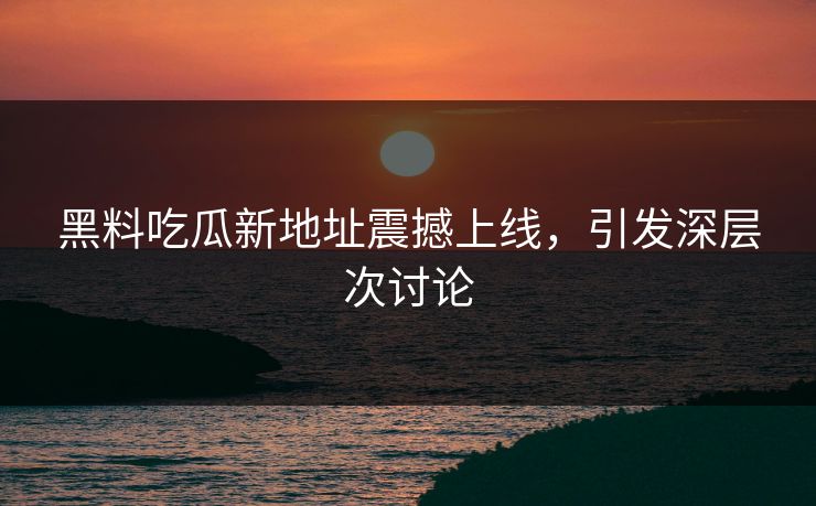 黑料吃瓜新地址震撼上线，引发深层次讨论