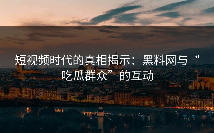 短视频时代的真相揭示:黑料网与“吃瓜群众”的互动 短视频时代的真相揭示:黑料网与“吃瓜群众”的互动