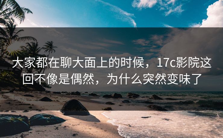 大家都在聊大面上的时候，<strong>17C</strong>影院这回不像是偶然，为什么突然变味了