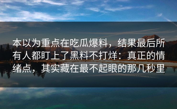 本以为重点在吃瓜爆料，结果最后所有人都盯上了黑料不打烊：真正的情绪点，其实藏在最不起眼的那几秒里