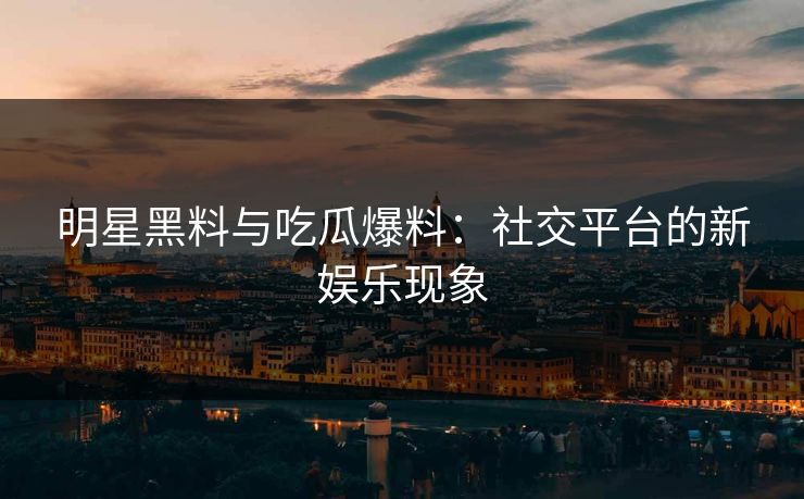 明星黑料与吃瓜爆料：社交平台的新娱乐现象