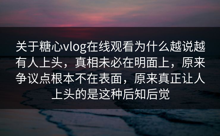 关于糖心vlog在线观看为什么越说越有人上头，真相未必在明面上，原来争议点根本不在表面，原来真正让人上头的是这种后知后觉