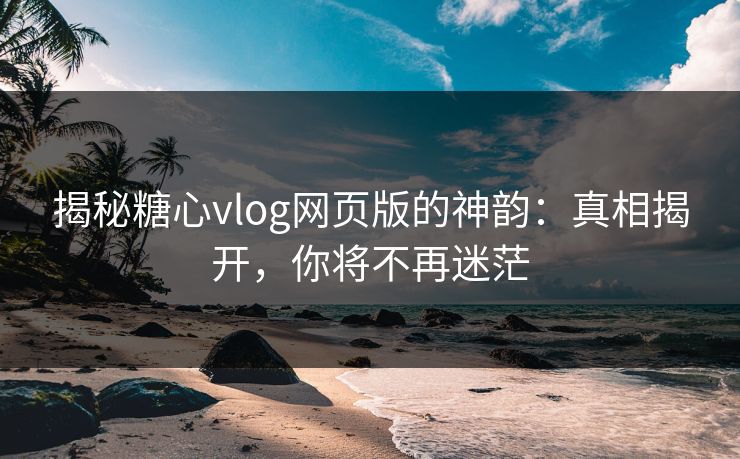 揭秘糖心vlog网页版的神韵：真相揭开，你将不再迷茫