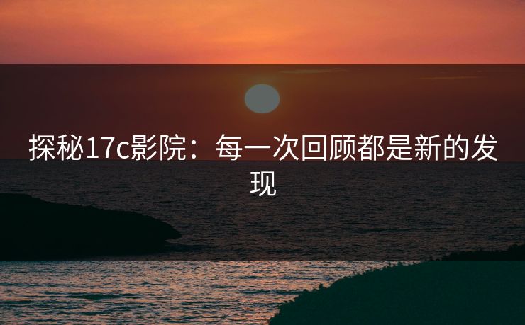 探秘17c影院：每一次回顾都是新的发现
